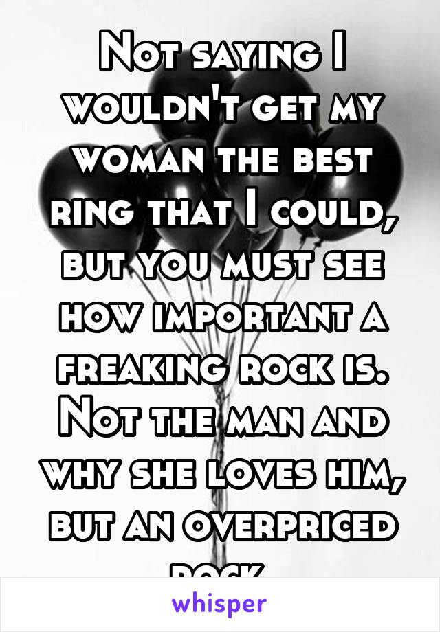 Not saying I wouldn't get my woman the best ring that I could, but you must see how important a freaking rock is. Not the man and why she loves him, but an overpriced rock.