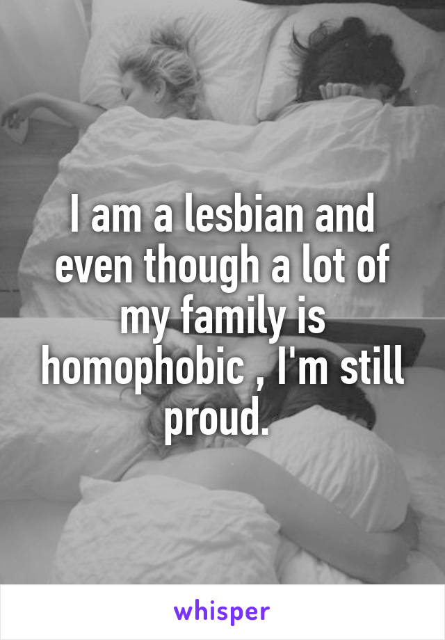 I am a lesbian and even though a lot of my family is homophobic , I'm still proud. 