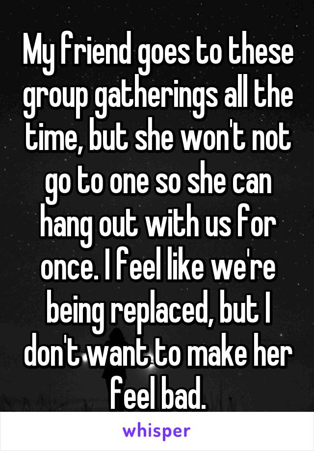 My friend goes to these group gatherings all the time, but she won't not go to one so she can hang out with us for once. I feel like we're being replaced, but I don't want to make her feel bad.