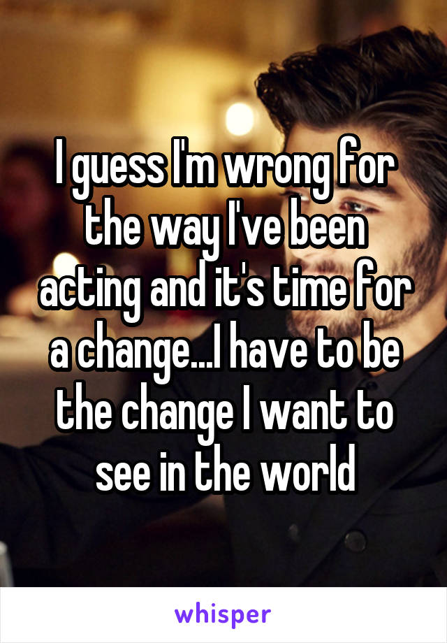 I guess I'm wrong for the way I've been acting and it's time for a change...I have to be the change I want to see in the world