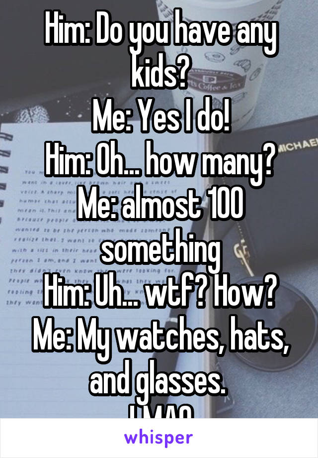 Him: Do you have any kids?
Me: Yes I do!
Him: Oh... how many?
Me: almost 100 something
Him: Uh... wtf? How?
Me: My watches, hats, and glasses. 
LMAO