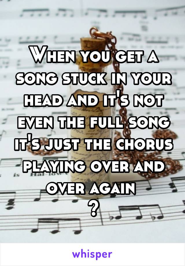 When you get a song stuck in your head and it's not even the full song it's just the chorus playing over and over again 
😭