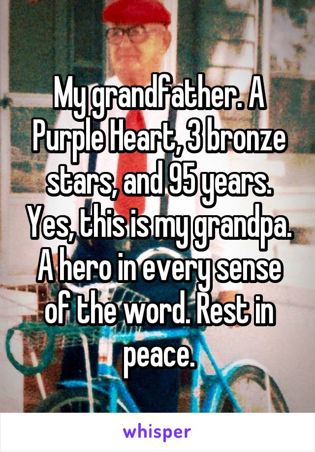 My grandfather. A Purple Heart, 3 bronze stars, and 95 years. Yes, this is my grandpa. A hero in every sense of the word. Rest in peace.