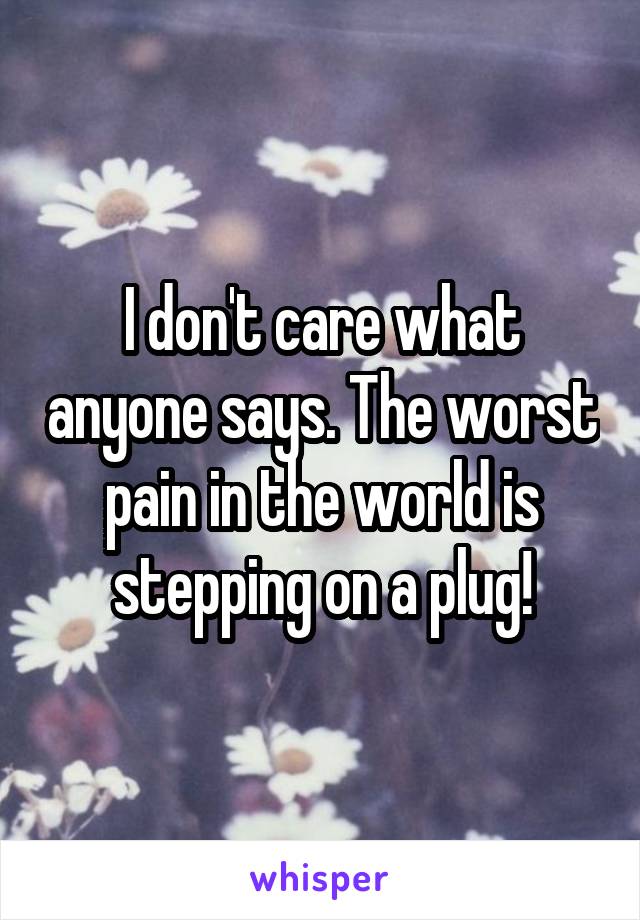 I don't care what anyone says. The worst pain in the world is stepping on a plug!