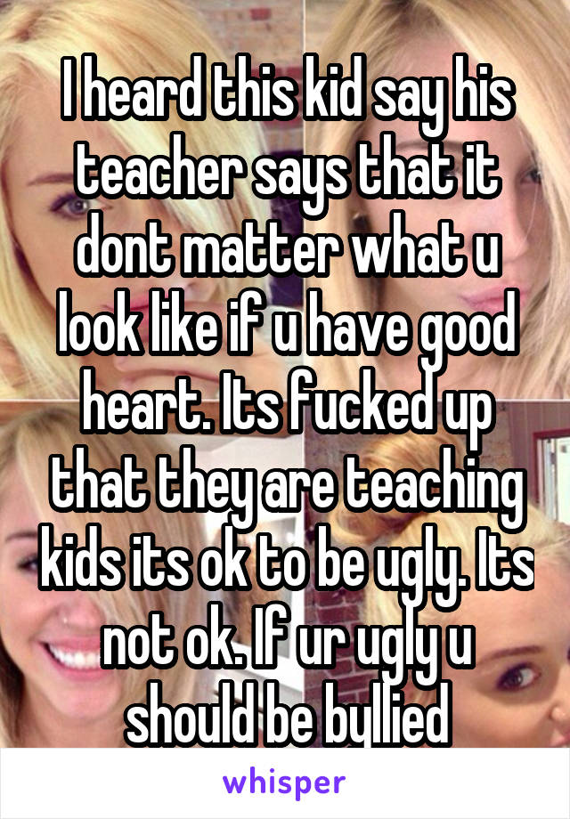 I heard this kid say his teacher says that it dont matter what u look like if u have good heart. Its fucked up that they are teaching kids its ok to be ugly. Its not ok. If ur ugly u should be byllied