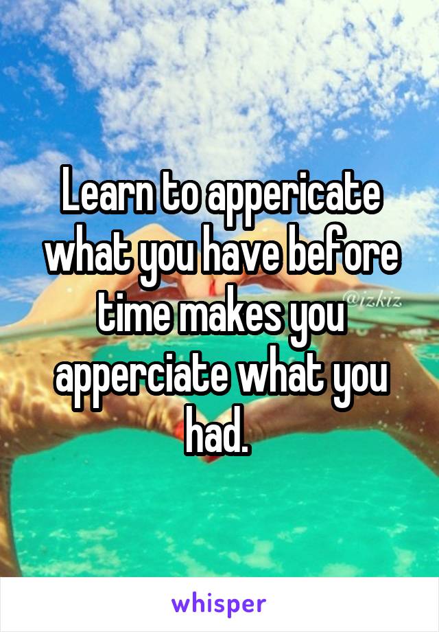 Learn to appericate what you have before time makes you apperciate what you had. 