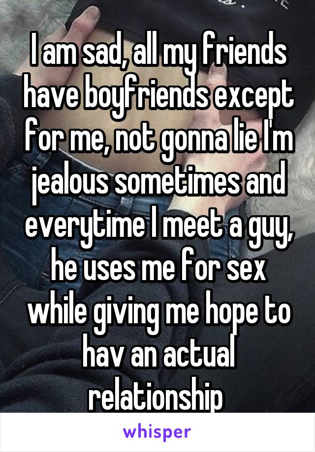 I am sad, all my friends have boyfriends except for me, not gonna lie I'm jealous sometimes and everytime I meet a guy, he uses me for sex while giving me hope to hav an actual relationship 