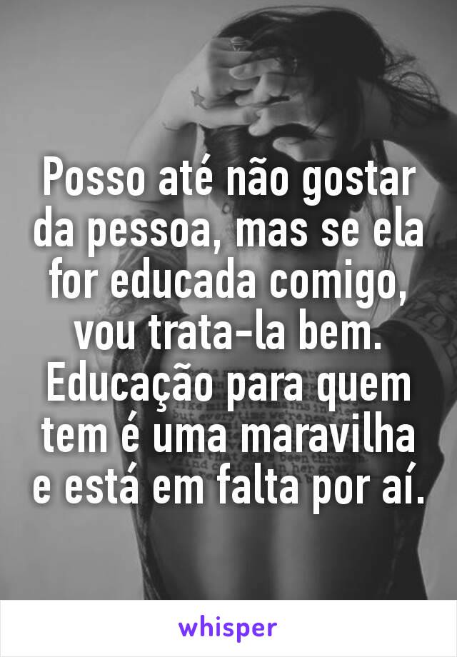 Posso até não gostar da pessoa, mas se ela for educada comigo, vou trata-la bem. Educação para quem tem é uma maravilha e está em falta por aí.