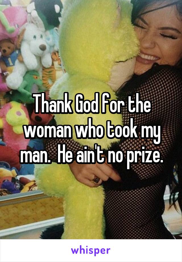 Thank God for the woman who took my man.  He ain't no prize.