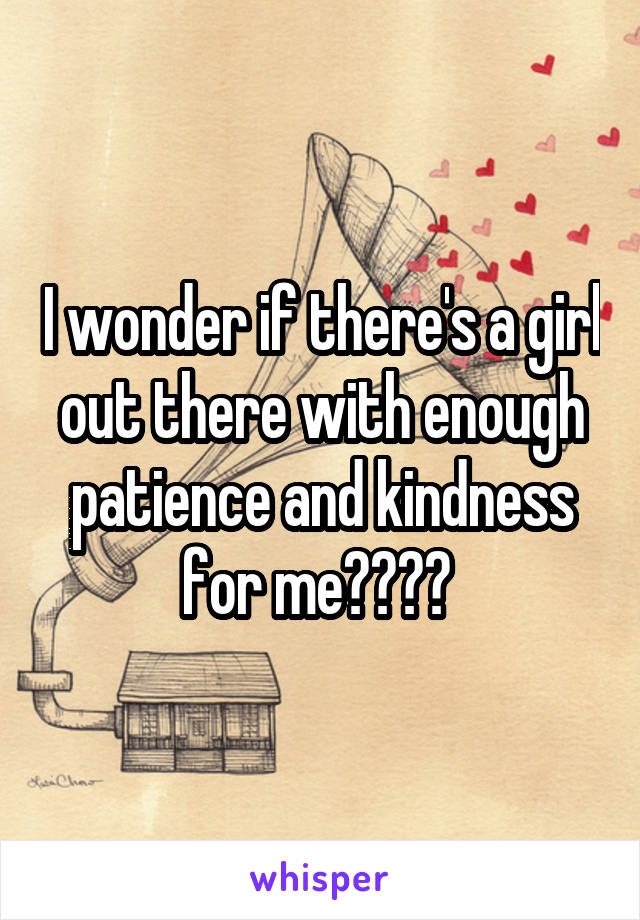 I wonder if there's a girl out there with enough patience and kindness for me???? 