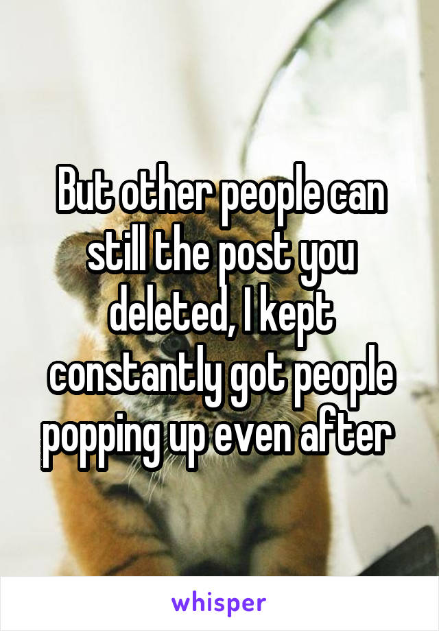 But other people can still the post you deleted, I kept constantly got people popping up even after 