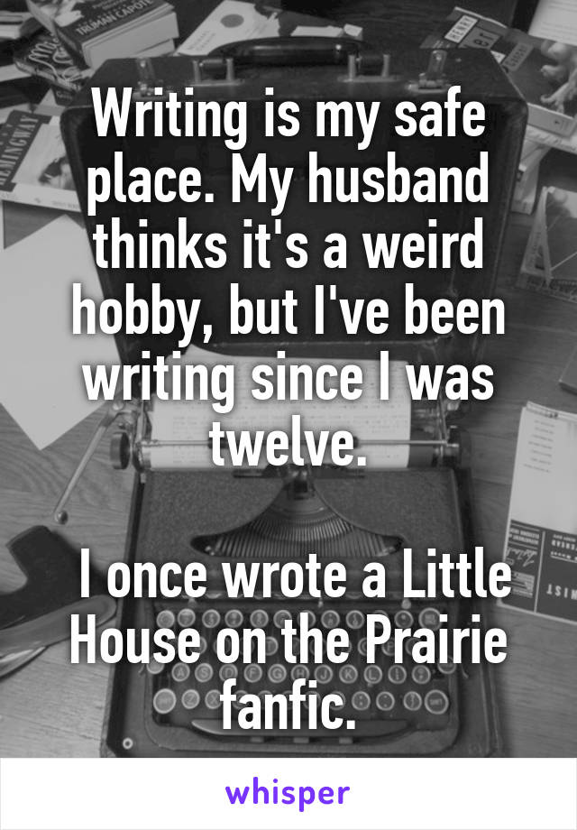 Writing is my safe place. My husband thinks it's a weird hobby, but I've been writing since I was twelve.

 I once wrote a Little House on the Prairie fanfic.