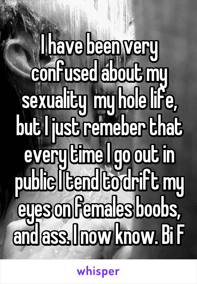 I have been very confused about my sexuality  my hole life, but I just remeber that every time I go out in public I tend to drift my eyes on females boobs, and ass. I now know. Bi F