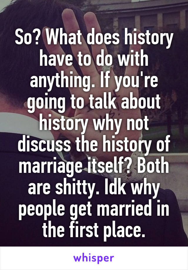 So? What does history have to do with anything. If you're going to talk about history why not discuss the history of marriage itself? Both are shitty. Idk why people get married in the first place.