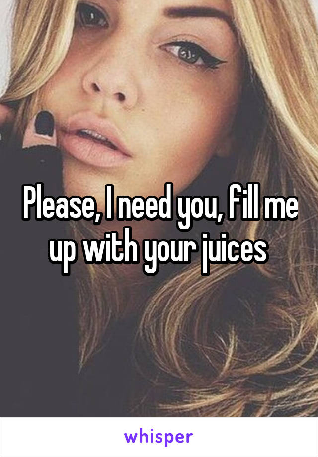 Please, I need you, fill me up with your juices 