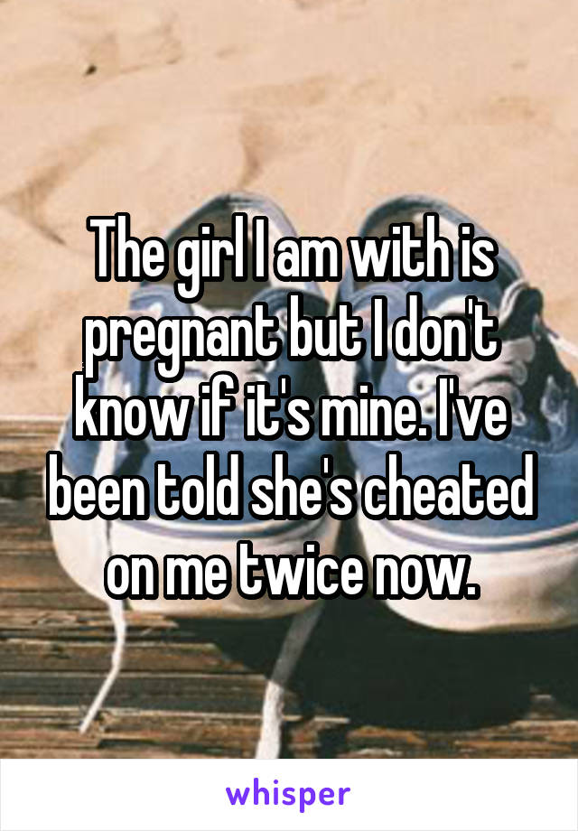 The girl I am with is pregnant but I don't know if it's mine. I've been told she's cheated on me twice now.