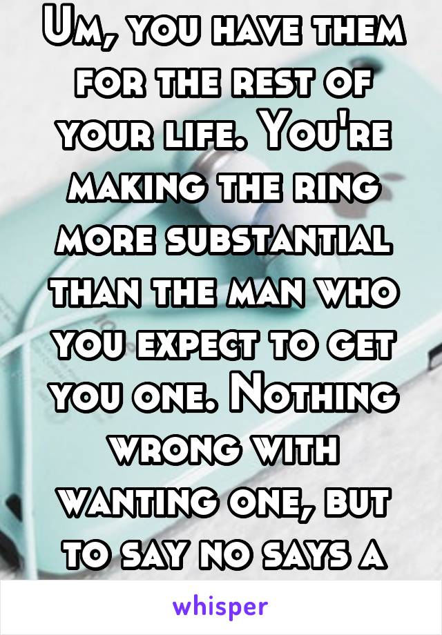 Um, you have them for the rest of your life. You're making the ring more substantial than the man who you expect to get you one. Nothing wrong with wanting one, but to say no says a lot.