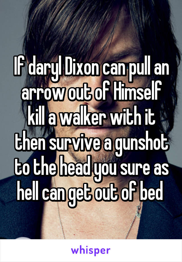 If daryl Dixon can pull an arrow out of Himself kill a walker with it then survive a gunshot to the head you sure as hell can get out of bed 