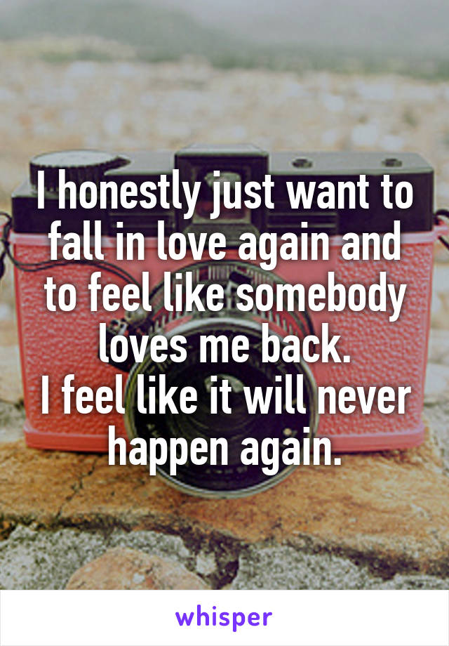 I honestly just want to fall in love again and to feel like somebody loves me back.
I feel like it will never happen again.