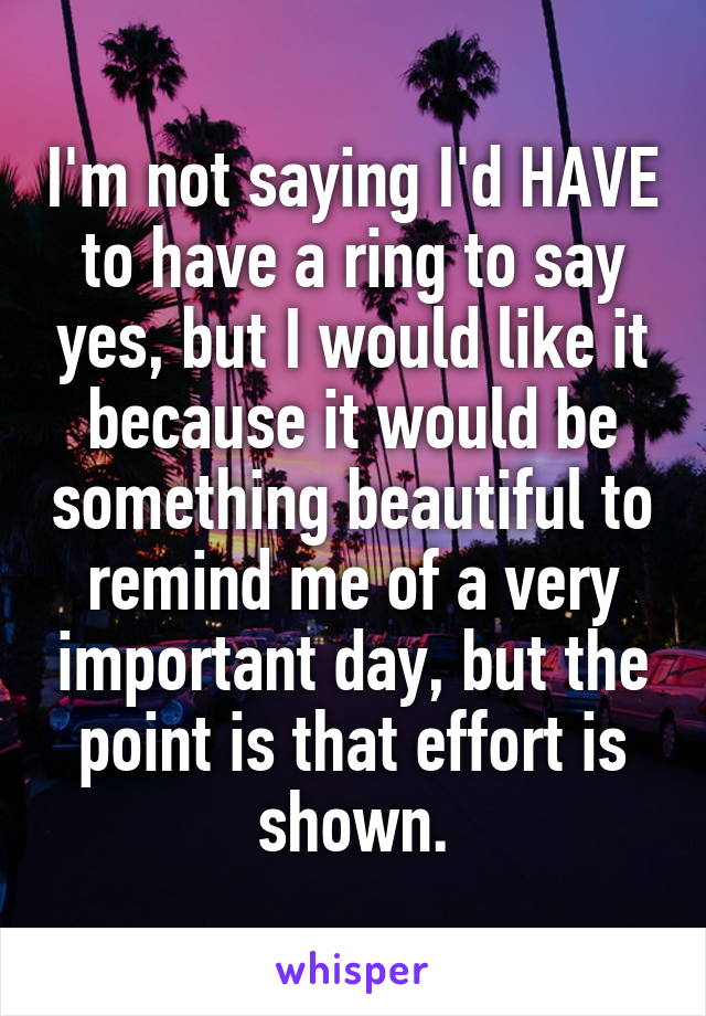 I'm not saying I'd HAVE to have a ring to say yes, but I would like it because it would be something beautiful to remind me of a very important day, but the point is that effort is shown.