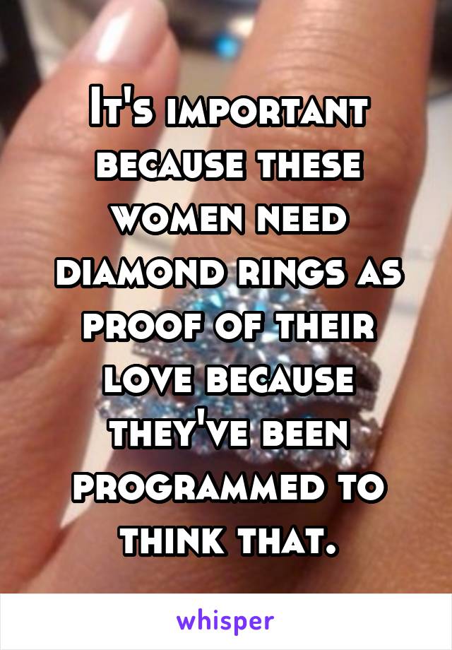 It's important because these women need diamond rings as proof of their love because they've been programmed to think that.