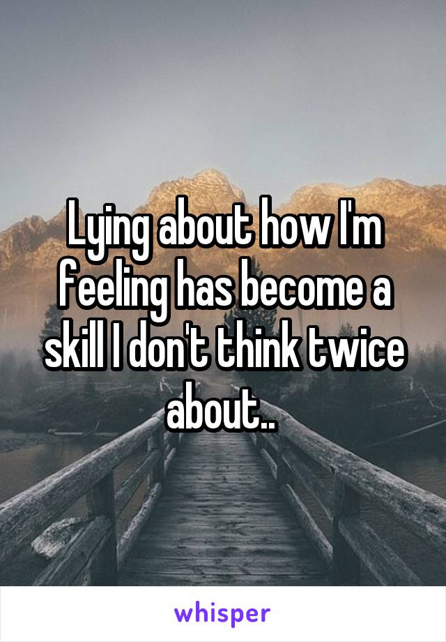 Lying about how I'm feeling has become a skill I don't think twice about.. 