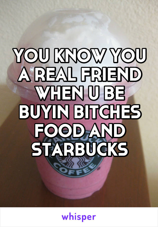 YOU KNOW YOU A REAL FRIEND WHEN U BE BUYIN BITCHES FOOD AND STARBUCKS
