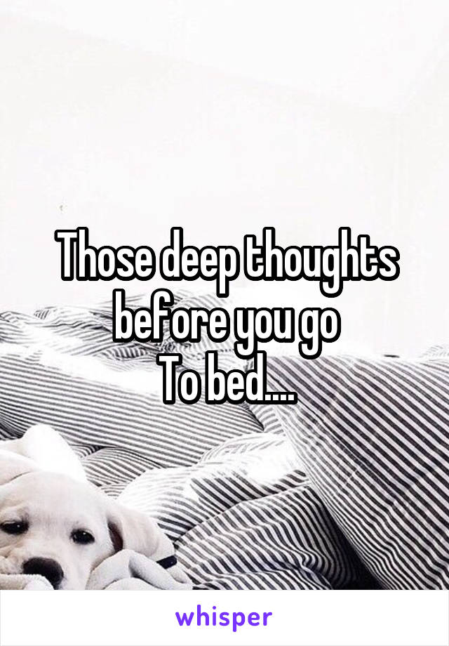 Those deep thoughts before you go
To bed....