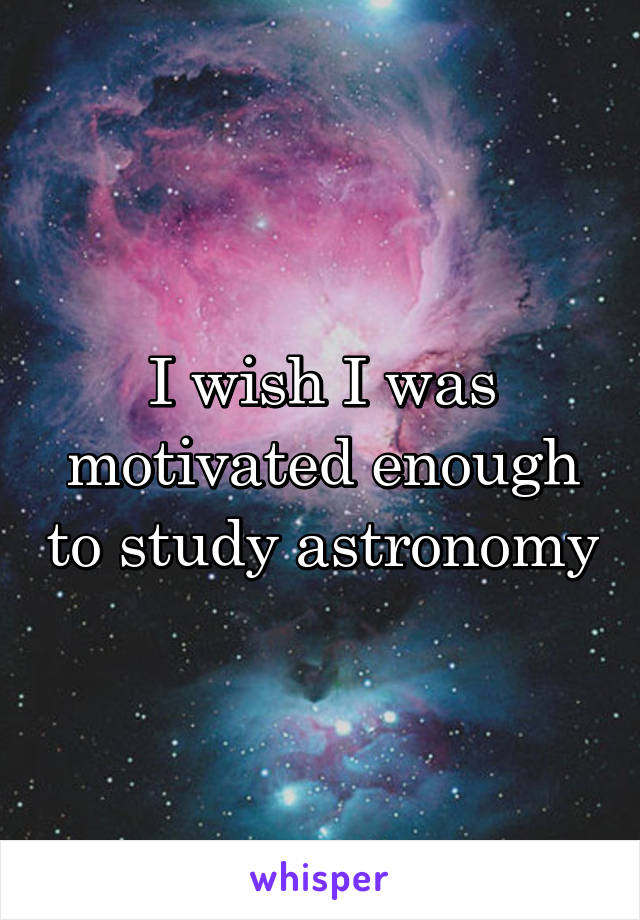 I wish I was motivated enough to study astronomy