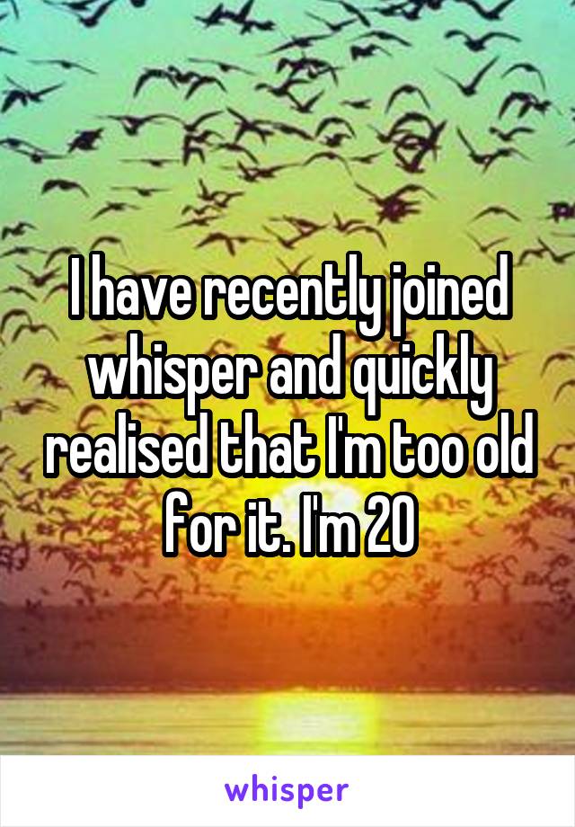 I have recently joined whisper and quickly realised that I'm too old for it. I'm 20