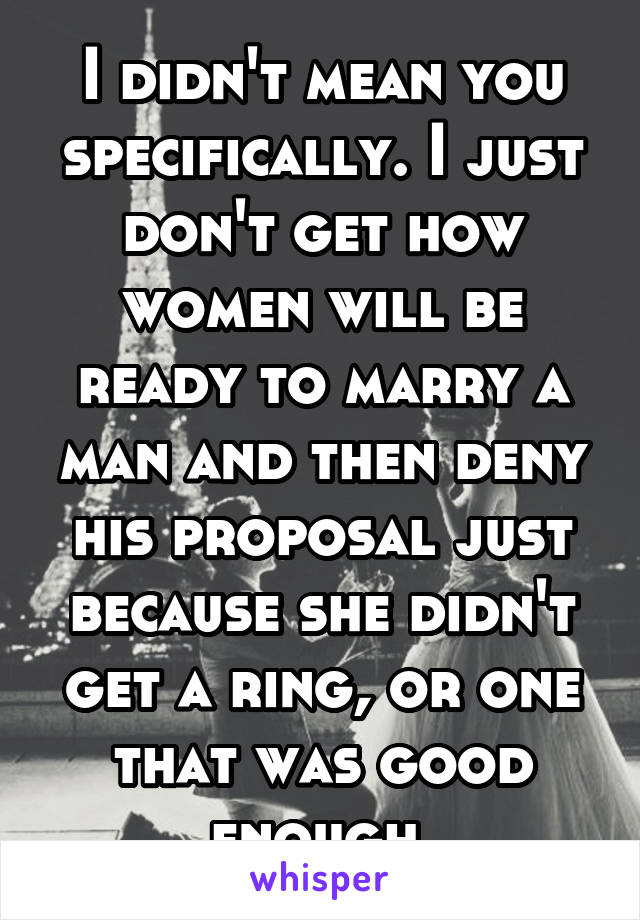 I didn't mean you specifically. I just don't get how women will be ready to marry a man and then deny his proposal just because she didn't get a ring, or one that was good enough.