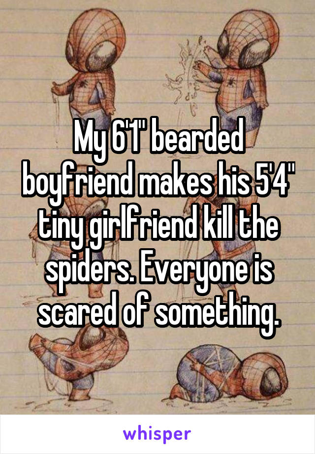 My 6'1" bearded boyfriend makes his 5'4" tiny girlfriend kill the spiders. Everyone is scared of something.