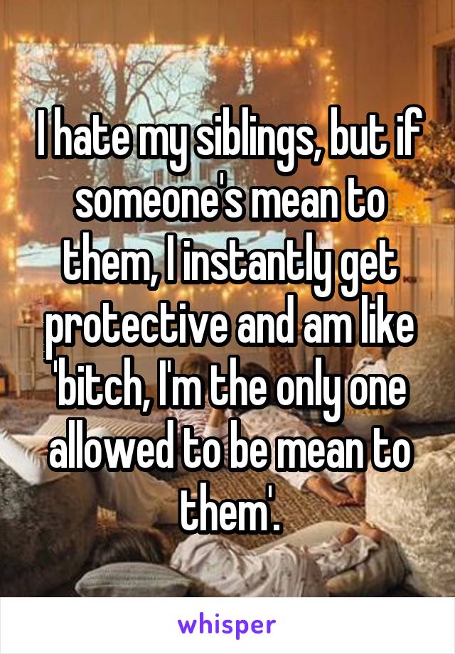 I hate my siblings, but if someone's mean to them, I instantly get protective and am like 'bitch, I'm the only one allowed to be mean to them'.