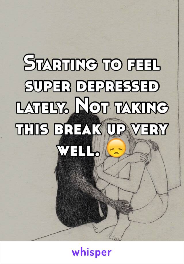 Starting to feel super depressed lately. Not taking this break up very well. 😞