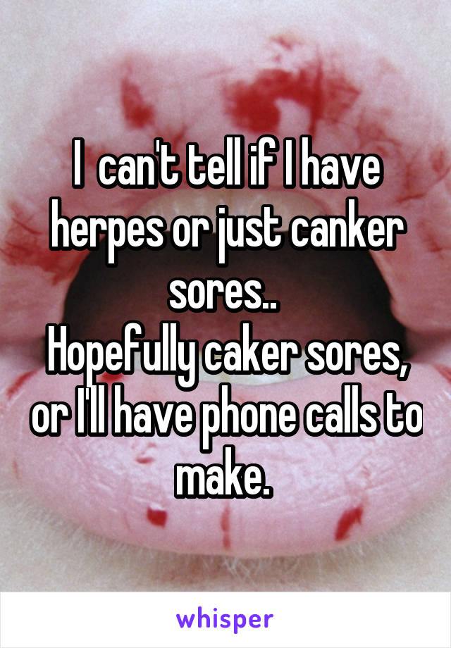 I  can't tell if I have herpes or just canker sores.. 
Hopefully caker sores, or I'll have phone calls to make. 