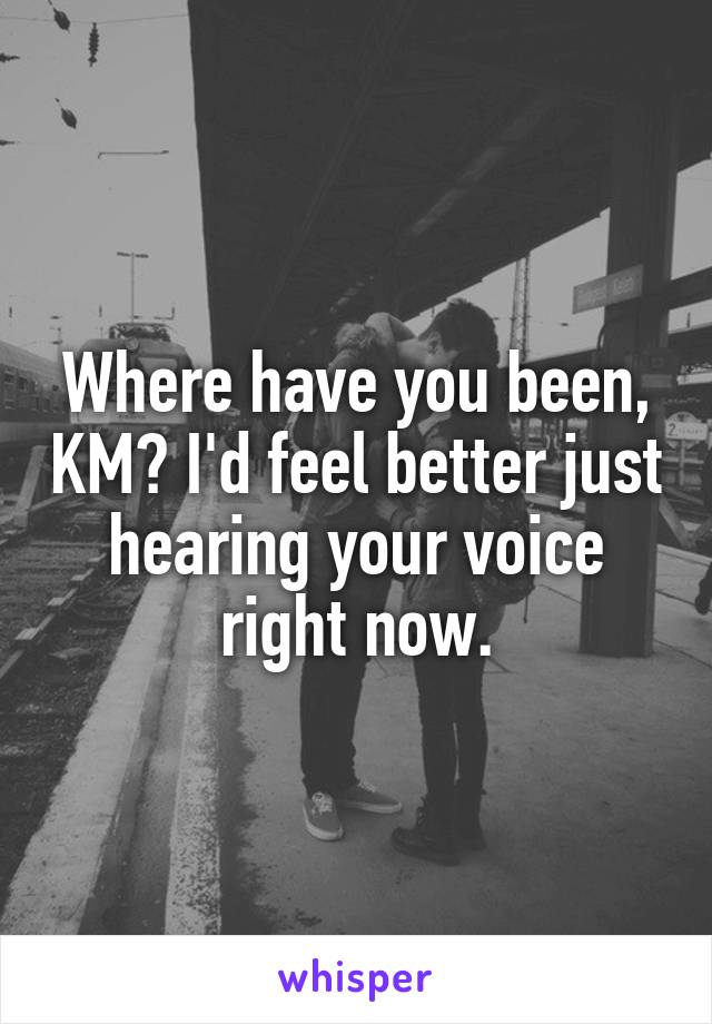 Where have you been, KM? I'd feel better just hearing your voice right now.