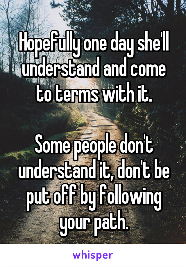 Hopefully one day she'll understand and come to terms with it.

Some people don't understand it, don't be put off by following your path.