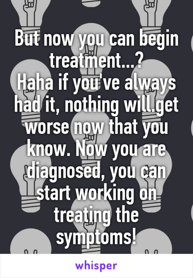 But now you can begin treatment...?
Haha if you've always had it, nothing will.get worse now that you know. Now you are diagnosed, you can start working on treating the symptoms!