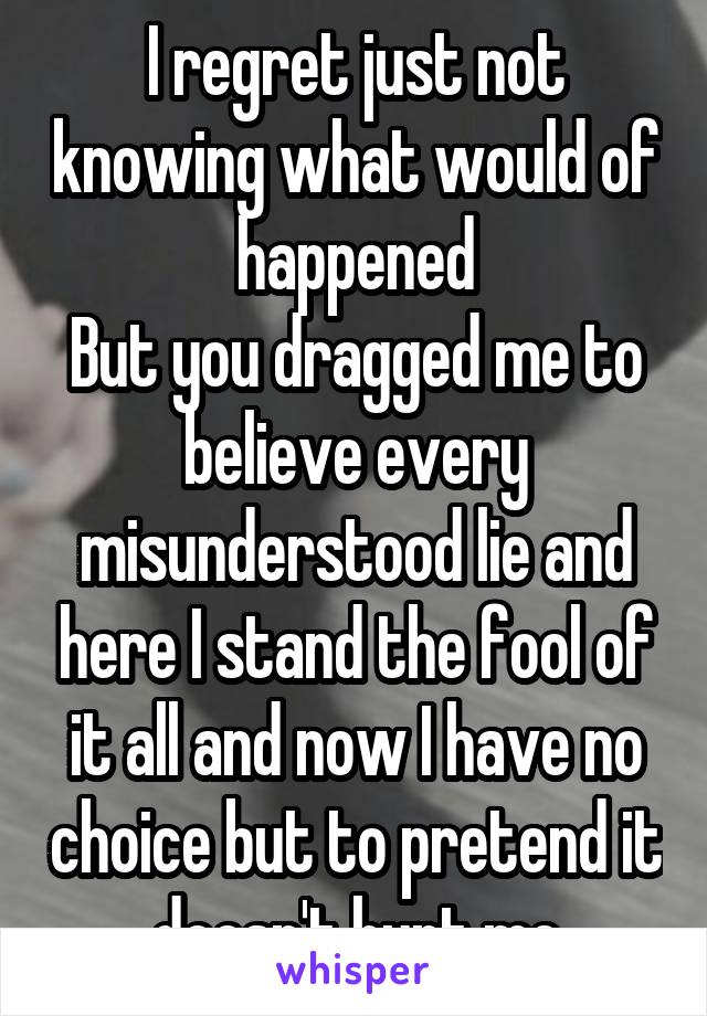 I regret just not knowing what would of happened
But you dragged me to believe every misunderstood lie and here I stand the fool of it all and now I have no choice but to pretend it doesn't hurt me