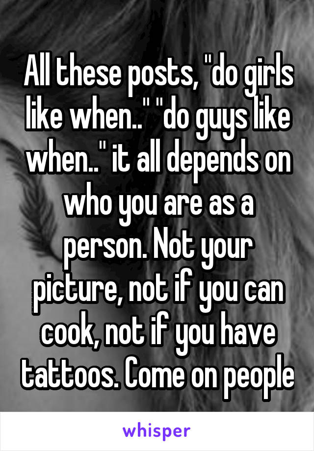 All these posts, "do girls like when.." "do guys like when.." it all depends on who you are as a person. Not your picture, not if you can cook, not if you have tattoos. Come on people