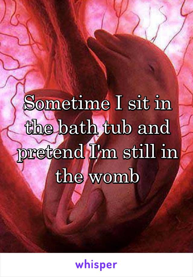 Sometime I sit in the bath tub and pretend I'm still in the womb