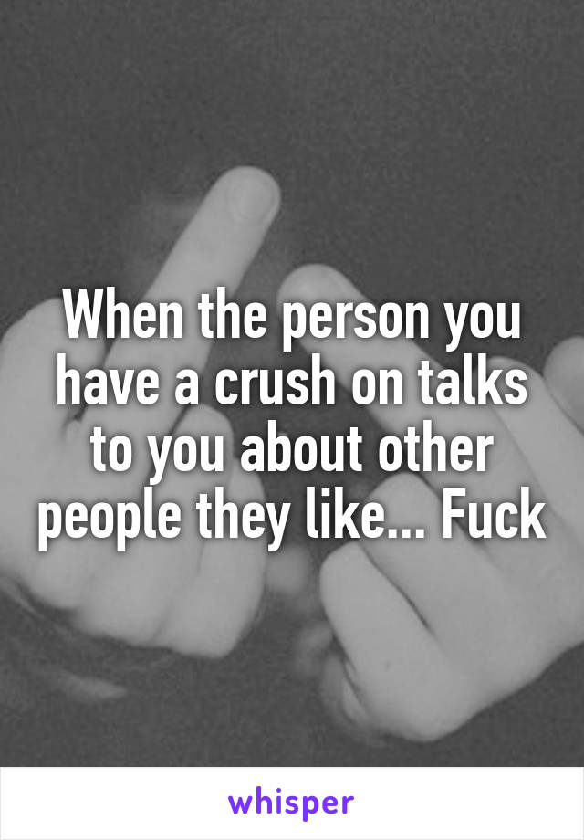 When the person you have a crush on talks to you about other people they like... Fuck