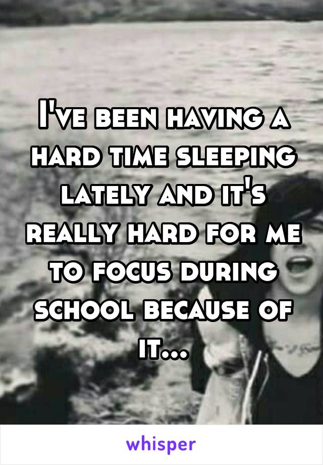 I've been having a hard time sleeping lately and it's really hard for me to focus during school because of it...