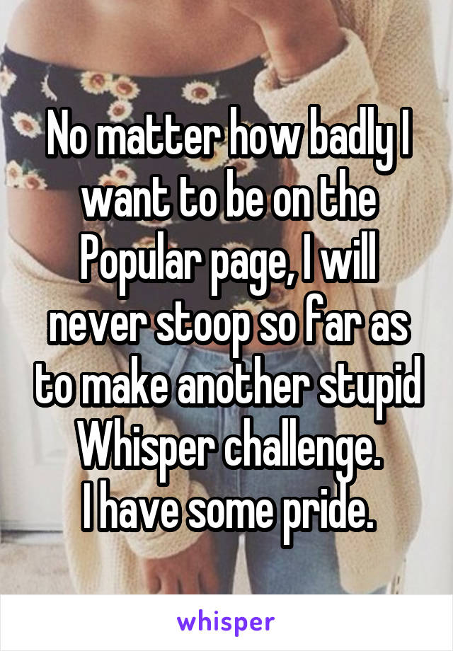 No matter how badly I want to be on the Popular page, I will never stoop so far as to make another stupid Whisper challenge.
I have some pride.