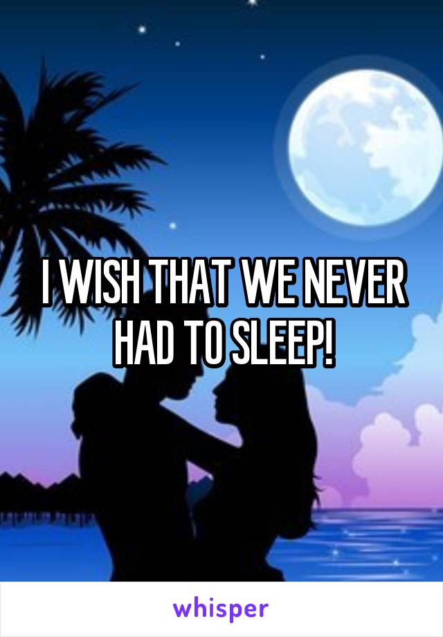 I WISH THAT WE NEVER HAD TO SLEEP!