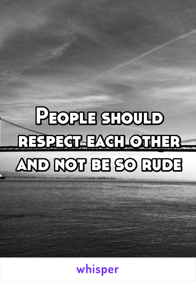 People should respect each other and not be so rude