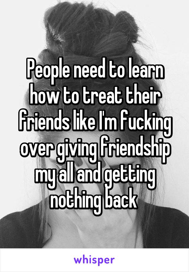 People need to learn how to treat their friends like I'm fucking over giving friendship my all and getting nothing back 