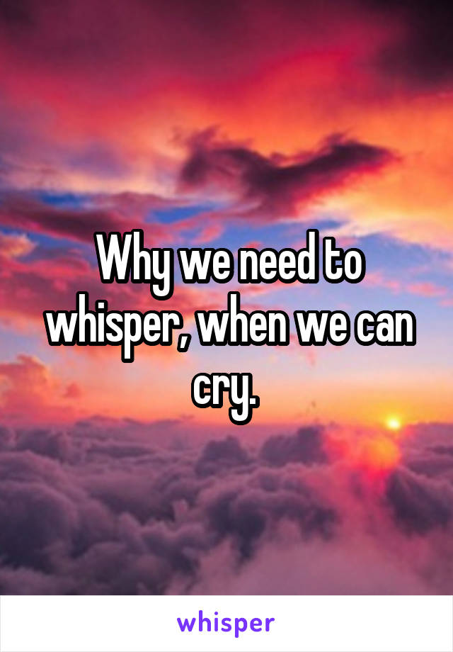 Why we need to whisper, when we can cry. 