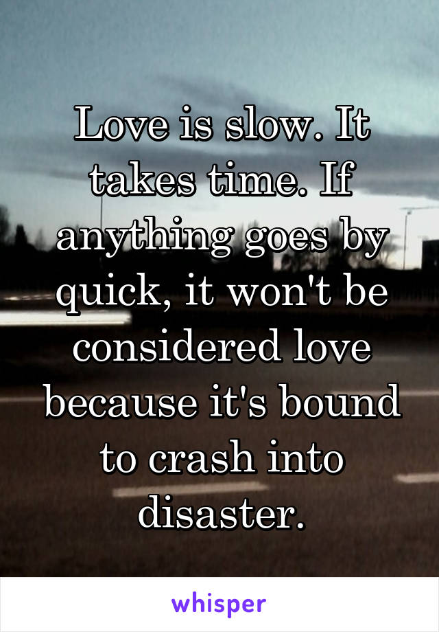 Love is slow. It takes time. If anything goes by quick, it won't be considered love because it's bound to crash into disaster.