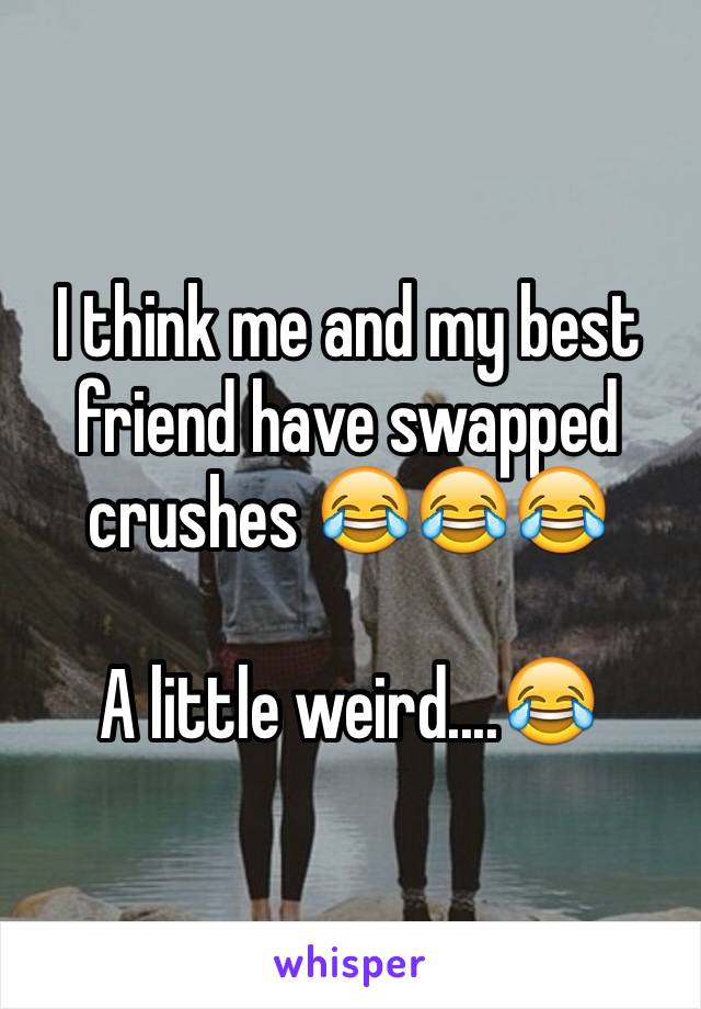 I think me and my best friend have swapped crushes 😂😂😂 

A little weird....😂